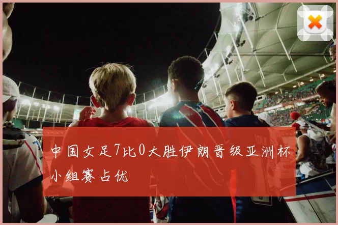 中国女足7比0大胜伊朗晋级亚洲杯小组赛占优