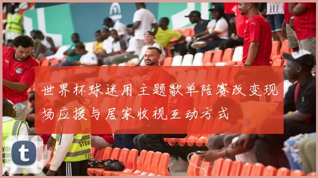 世界杯球迷用主题歌单陪赛改变现场应援与居家收视互动方式