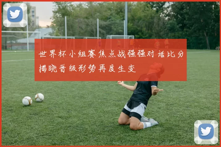 世界杯小组赛焦点战强强对话比分揭晓晋级形势再度生变