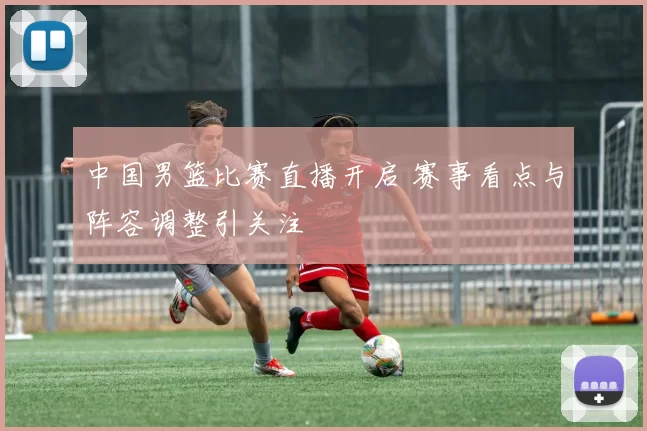 中国男篮比赛直播开启 赛事看点与阵容调整引关注