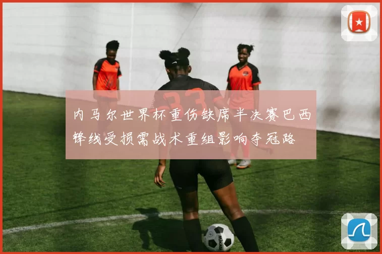 内马尔世界杯重伤缺席半决赛巴西锋线受损需战术重组影响夺冠路