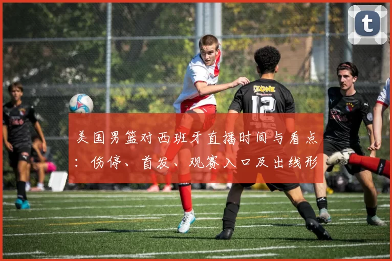美国男篮对西班牙直播时间与看点：伤停、首发、观赛入口及出线形势影响