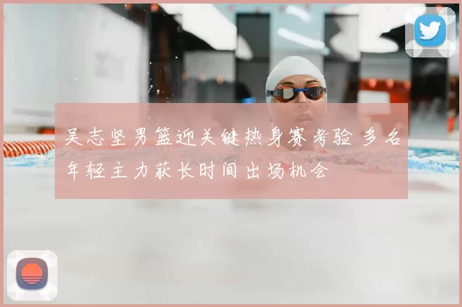 吴志坚男篮迎关键热身赛考验 多名年轻主力获长时间出场机会