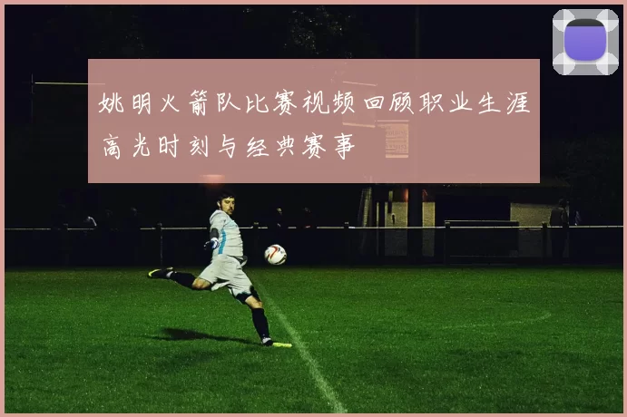 姚明火箭队比赛视频回顾职业生涯高光时刻与经典赛事