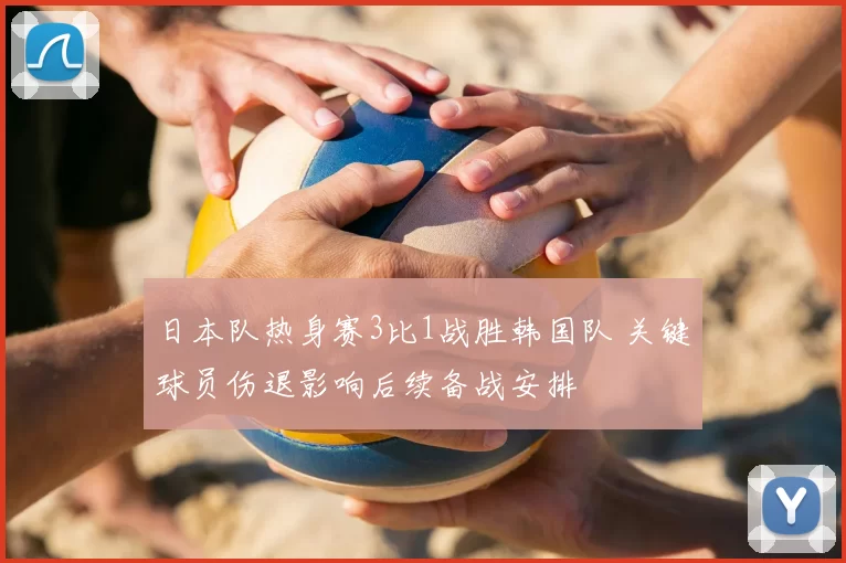 日本队热身赛3比1战胜韩国队 关键球员伤退影响后续备战安排