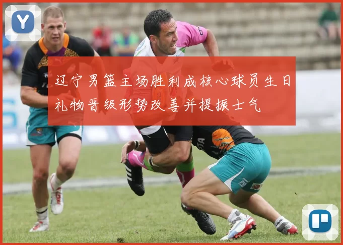 辽宁男篮主场胜利成核心球员生日礼物晋级形势改善并提振士气