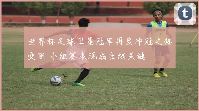 世界杯足球卫冕冠军再度冲冠之路受阻 小组赛表现成出线关键