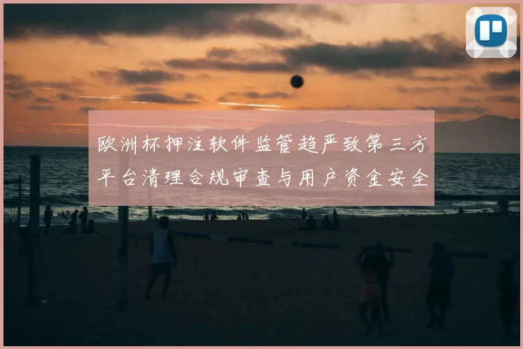 欧洲杯押注软件监管趋严致第三方平台清理合规审查与用户资金安全成焦点
