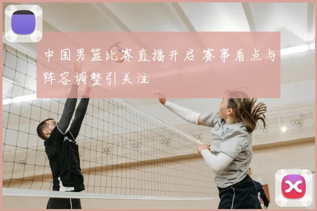 中国男篮比赛直播开启 赛事看点与阵容调整引关注