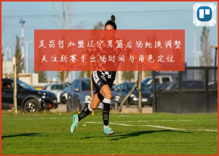 吴昌哲加盟辽宁男篮后场轮换调整 关注新赛季出场时间与角色定位