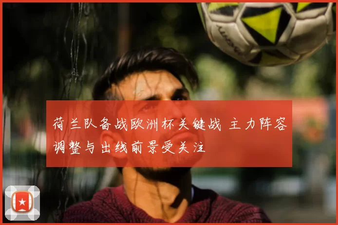 荷兰队备战欧洲杯关键战 主力阵容调整与出线前景受关注