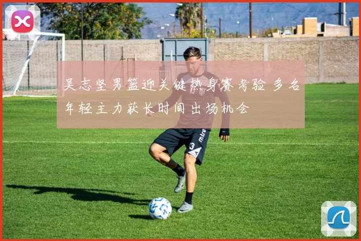 吴志坚男篮迎关键热身赛考验 多名年轻主力获长时间出场机会