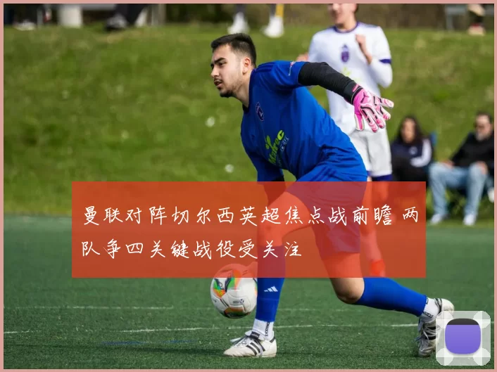 曼联对阵切尔西英超焦点战前瞻 两队争四关键战役受关注