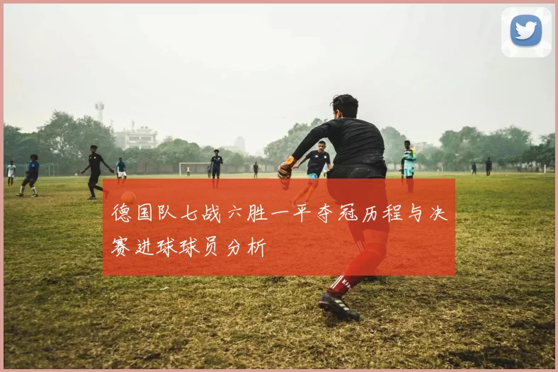德国队七战六胜一平夺冠历程与决赛进球球员分析