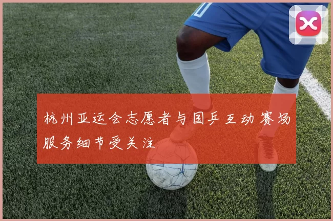 杭州亚运会志愿者与国乒互动 赛场服务细节受关注