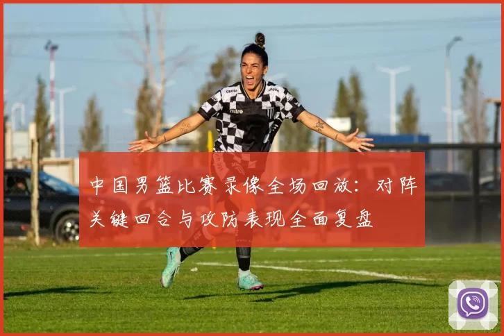 中国男篮比赛录像全场回放：对阵关键回合与攻防表现全面复盘