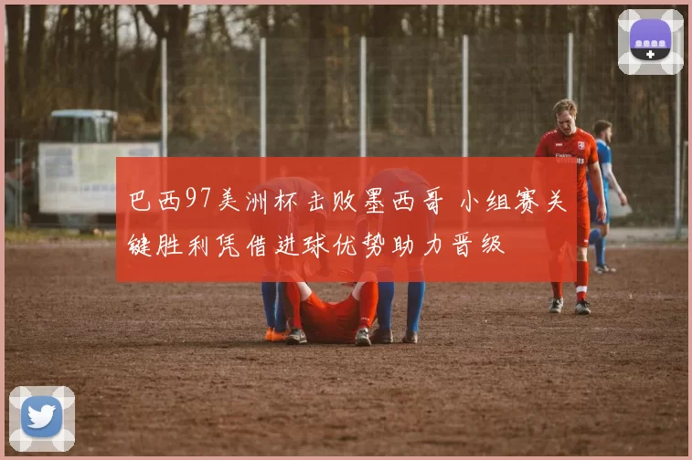 巴西97美洲杯击败墨西哥 小组赛关键胜利凭借进球优势助力晋级