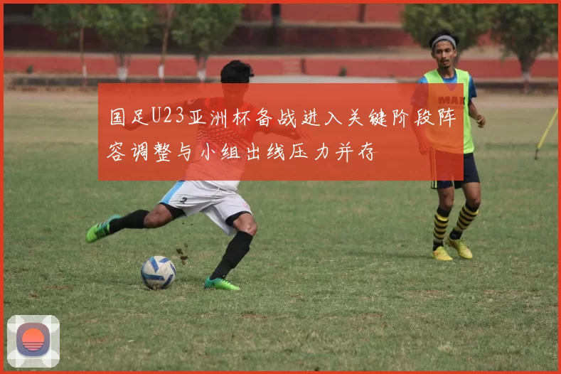 国足U23亚洲杯备战进入关键阶段阵容调整与小组出线压力并存
