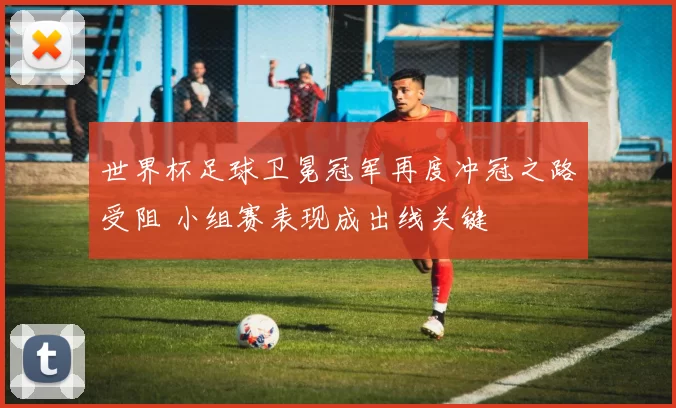 世界杯足球卫冕冠军再度冲冠之路受阻 小组赛表现成出线关键