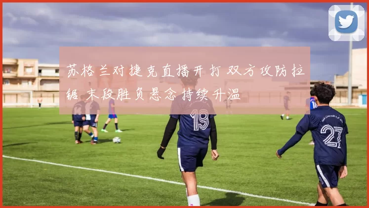 苏格兰对捷克直播开打 双方攻防拉锯 末段胜负悬念持续升温