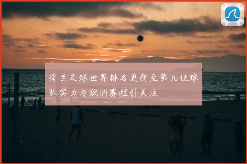 荷兰足球世界排名更新至第几位球队实力与欧洲赛程引关注