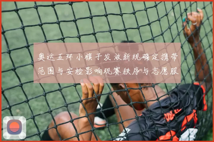 奥运五环小旗子发放新规确定携带范围与安检影响观赛秩序与志愿服务