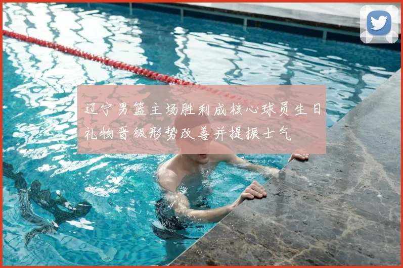 辽宁男篮主场胜利成核心球员生日礼物晋级形势改善并提振士气