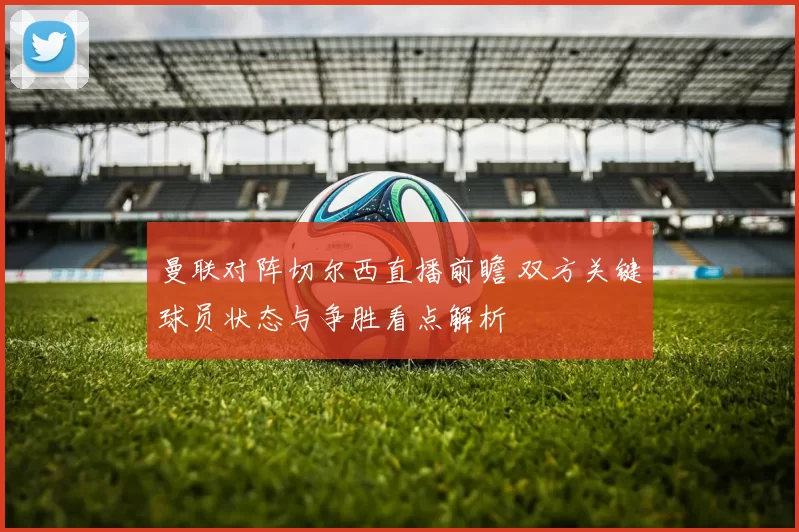 曼联对阵切尔西直播前瞻 双方关键球员状态与争胜看点解析