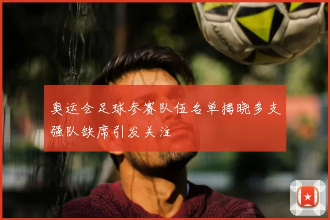 奥运会足球参赛队伍名单揭晓多支强队缺席引发关注