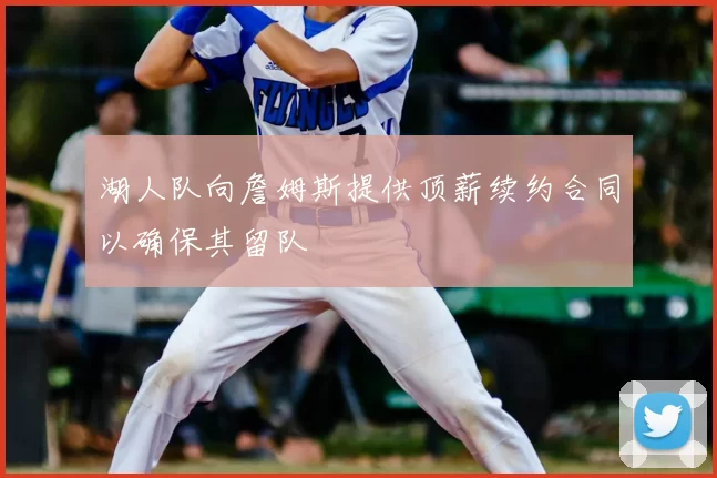 湖人队向詹姆斯提供顶薪续约合同以确保其留队