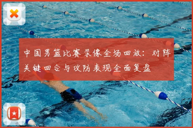 中国男篮比赛录像全场回放:对阵关键回合与攻防表现全面复盘