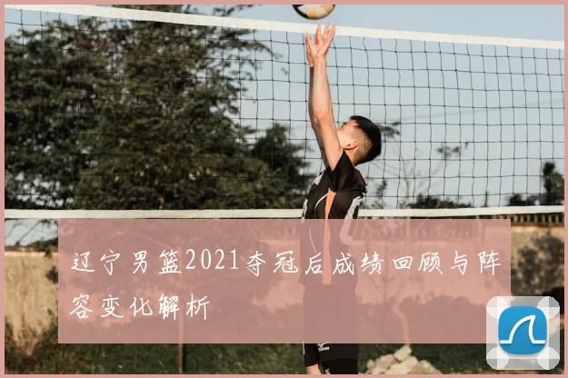 辽宁男篮2021夺冠后成绩回顾与阵容变化解析