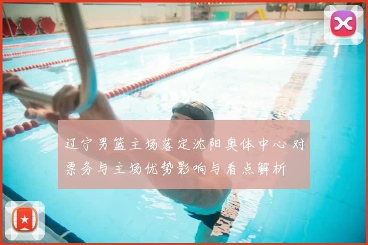 辽宁男篮主场落定沈阳奥体中心 对票务与主场优势影响与看点解析