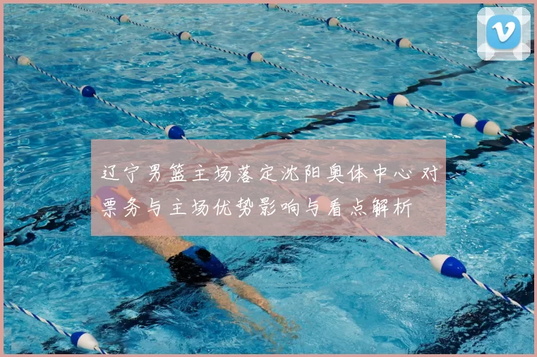 辽宁男篮主场落定沈阳奥体中心 对票务与主场优势影响与看点解析