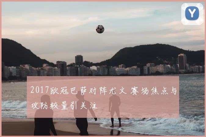 2017欧冠巴萨对阵尤文 赛场焦点与攻防较量引关注