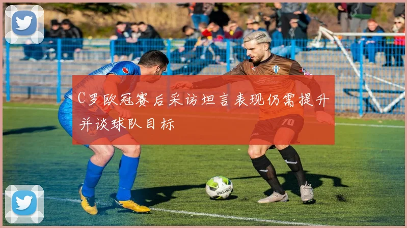 C罗欧冠赛后采访坦言表现仍需提升并谈球队目标