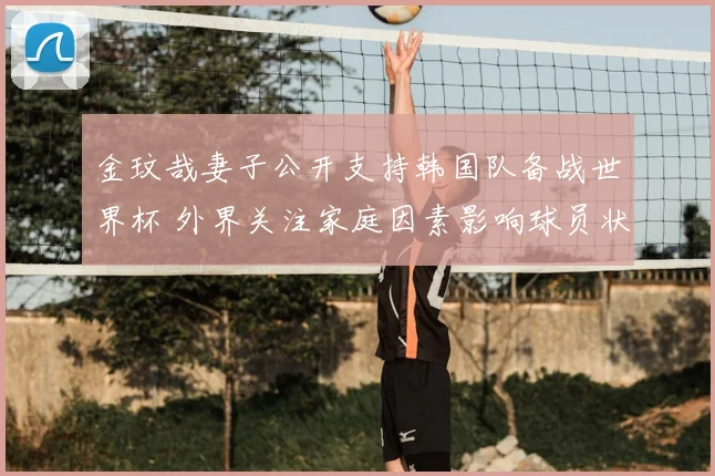 金玟哉妻子公开支持韩国队备战世界杯 外界关注家庭因素影响球员状态