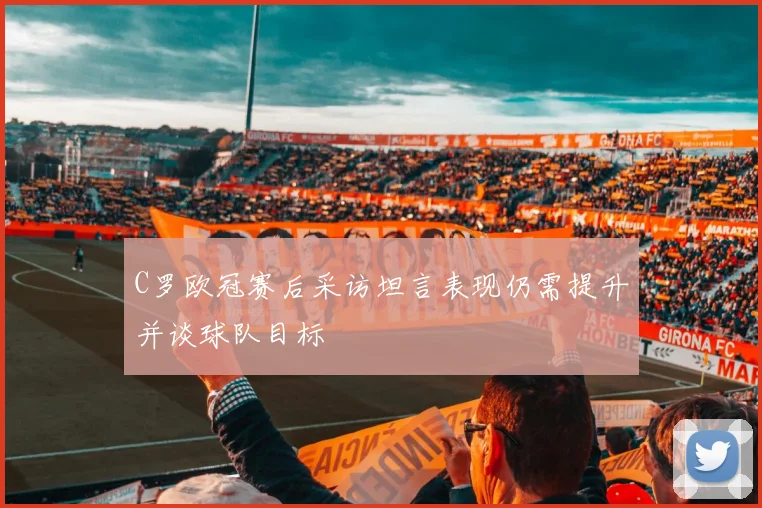 C罗欧冠赛后采访坦言表现仍需提升并谈球队目标