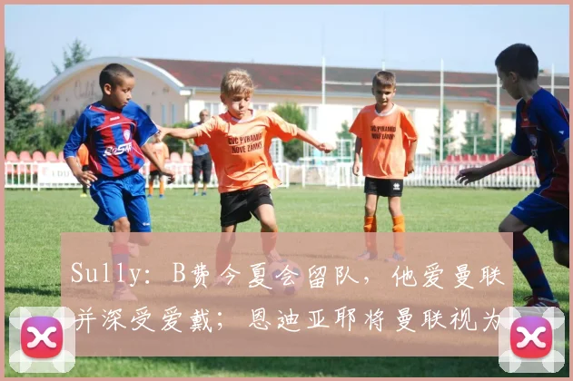 Sully:B费今夏会留队,他爱曼联并深受爱戴;恩迪亚耶将曼联视为梦想目的地,但埃弗顿会要求高额转会费