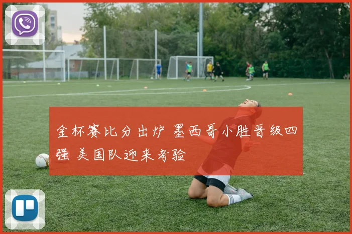 金杯赛比分出炉 墨西哥小胜晋级四强 美国队迎来考验